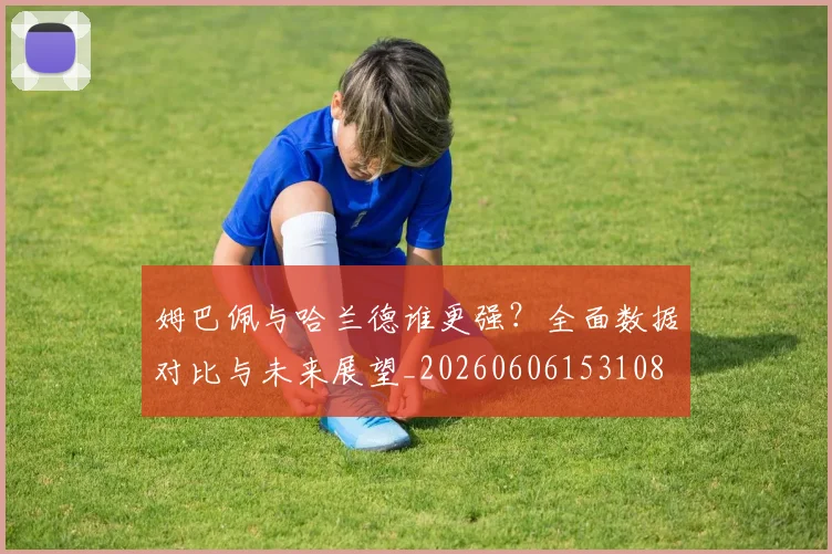 姆巴佩与哈兰德谁更强？全面数据对比与未来展望_20260606153108