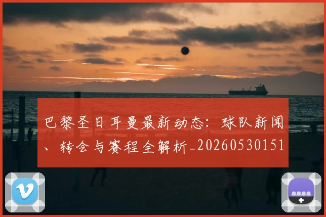 巴黎圣日耳曼最新动态：球队新闻、转会与赛程全解析_20260530151408