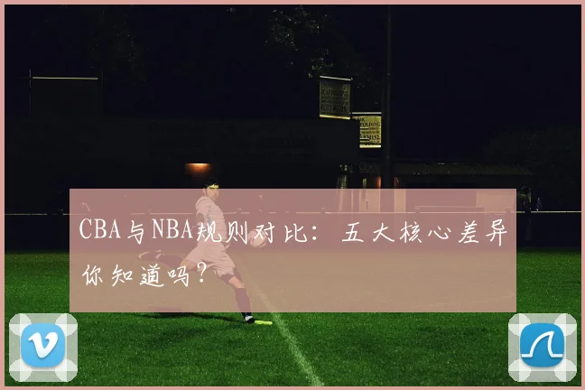 CBA与NBA规则对比：五大核心差异你知道吗？