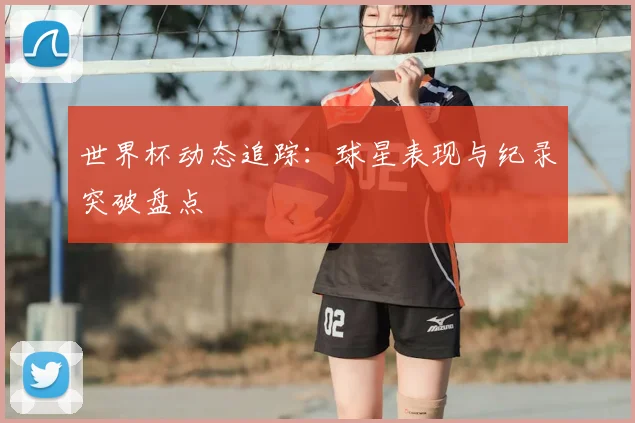 世界杯动态追踪：球星表现与纪录突破盘点