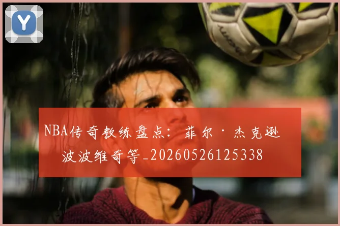 NBA传奇教练盘点：菲尔·杰克逊与波波维奇等_20260526125338