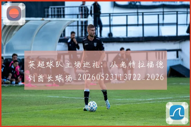 英超球队主场巡礼：从老特拉福德到酋长球场_20260523113722_20260702174237
