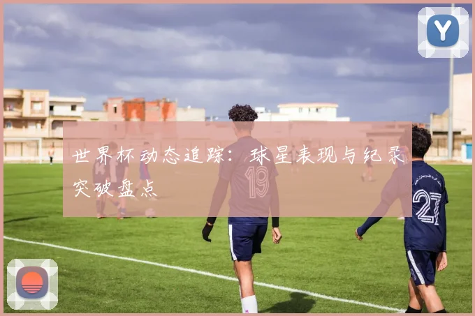 世界杯动态追踪:球星表现与纪录突破盘点