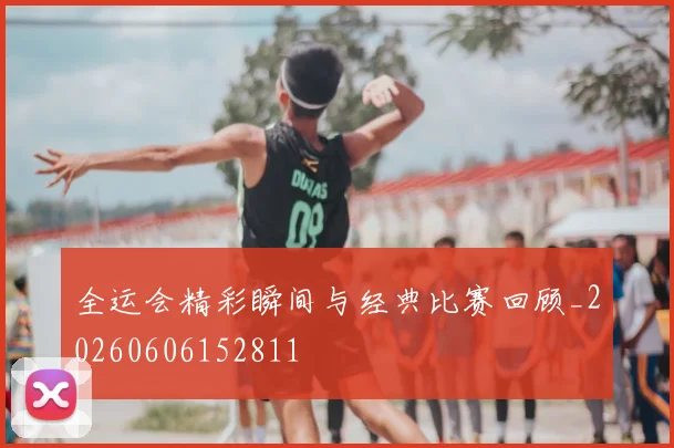 全运会精彩瞬间与经典比赛回顾_20260606152811