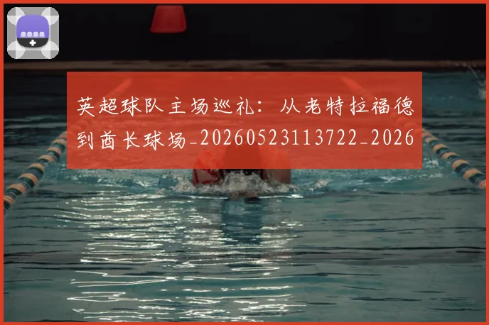 英超球队主场巡礼：从老特拉福德到酋长球场_20260523113722_20260702174237