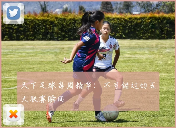 天下足球每周精华:不可错过的五大联赛瞬间