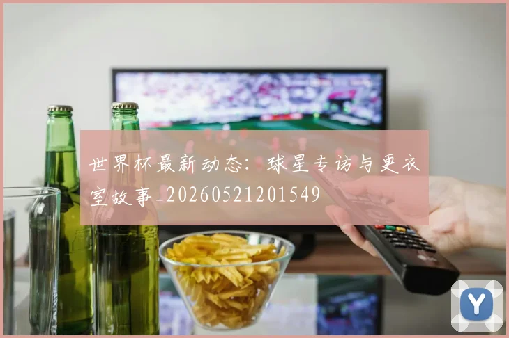 世界杯最新动态:球星专访与更衣室故事_20260521201549