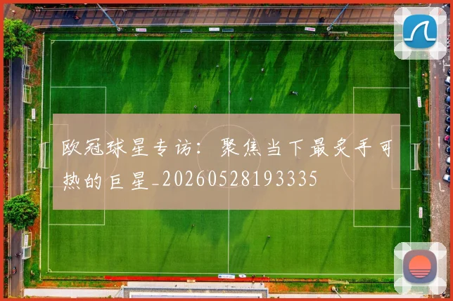 欧冠球星专访：聚焦当下最炙手可热的巨星_20260528193335