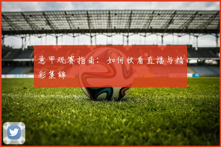 意甲观赛指南：如何收看直播与精彩集锦