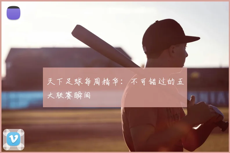 天下足球每周精华:不可错过的五大联赛瞬间