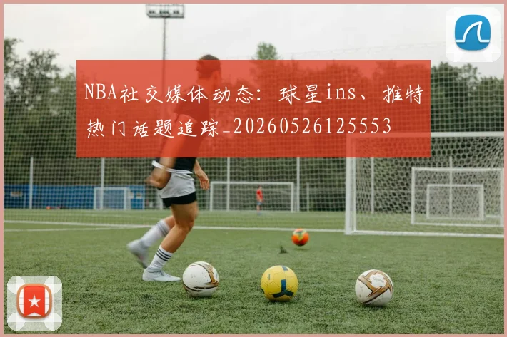 NBA社交媒体动态：球星ins、推特热门话题追踪_20260526125553